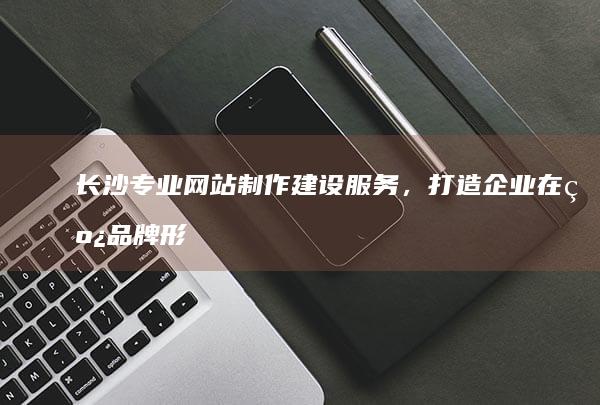 长沙专业网站制作建设服务，打造企业在线品牌形象